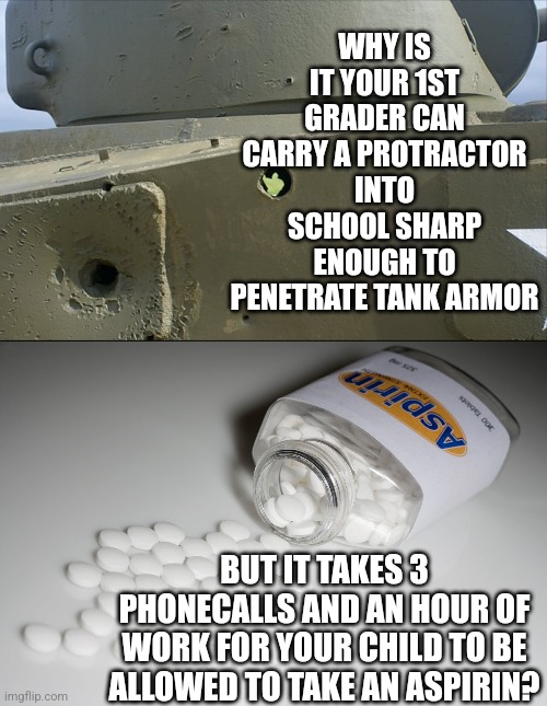 If you have kids in school, you've seen this... | WHY IS IT YOUR 1ST GRADER CAN CARRY A PROTRACTOR INTO SCHOOL SHARP ENOUGH TO PENETRATE TANK ARMOR; BUT IT TAKES 3 PHONECALLS AND AN HOUR OF WORK FOR YOUR CHILD TO BE ALLOWED TO TAKE AN ASPIRIN? | image tagged in aspirin,kids,tank,weapons,wtf,hard choice to make | made w/ Imgflip meme maker