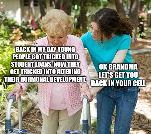Hold up | BACK IN MY DAY YOUNG PEOPLE GOT TRICKED INTO STUDENT LOANS, NOW THEY GET TRICKED INTO ALTERING THEIR HORMONAL DEVELOPMENT. OK GRANDMA LET'S GET YOU BACK IN YOUR CELL | image tagged in sure grandma let's get you to bed,extreme,student loans,hormone treatment,puberty | made w/ Imgflip meme maker