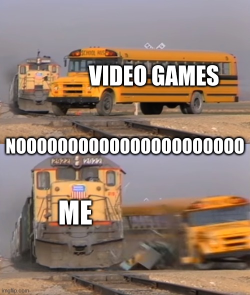 pls no ahhh | VIDEO GAMES; NOOOOOOOOOOOOOOOOOOOOOO; ME | image tagged in a train hitting a school bus | made w/ Imgflip meme maker