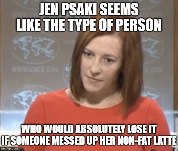 Jen psaki | JEN PSAKI SEEMS LIKE THE TYPE OF PERSON; WHO WOULD ABSOLUTELY LOSE IT IF SOMEONE MESSED UP HER NON-FAT LATTE | image tagged in jen psaki | made w/ Imgflip meme maker