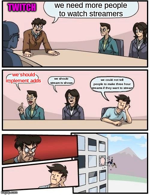 Boardroom Meeting Suggestion Meme | we need more people to watch streamers; TWITCH; we should implement adds; we should stream tv shows; we could not tell people to make three hour streams if they want to stream | image tagged in memes,boardroom meeting suggestion,twitch | made w/ Imgflip meme maker