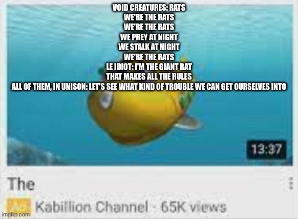 The | VOID CREATURES: RATS
WE'RE THE RATS
WE'RE THE RATS
WE PREY AT NIGHT
WE STALK AT NIGHT
WE'RE THE RATS
LE IDIOT: I'M THE GIANT RAT
THAT MAKES ALL THE RULES
ALL OF THEM, IN UNISON: LET'S SEE WHAT KIND OF TROUBLE WE CAN GET OURSELVES INTO | image tagged in the | made w/ Imgflip meme maker