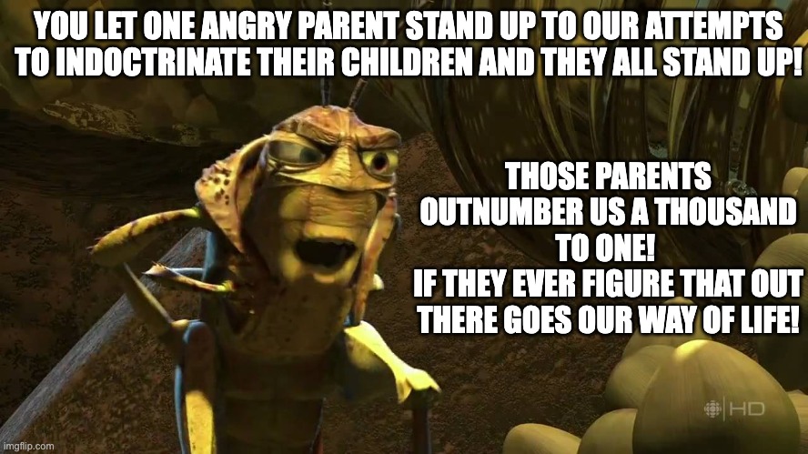 1998 Disney vs 2022 Disney | YOU LET ONE ANGRY PARENT STAND UP TO OUR ATTEMPTS TO INDOCTRINATE THEIR CHILDREN AND THEY ALL STAND UP! THOSE PARENTS OUTNUMBER US A THOUSAND TO ONE! 
IF THEY EVER FIGURE THAT OUT THERE GOES OUR WAY OF LIFE! | image tagged in disney | made w/ Imgflip meme maker