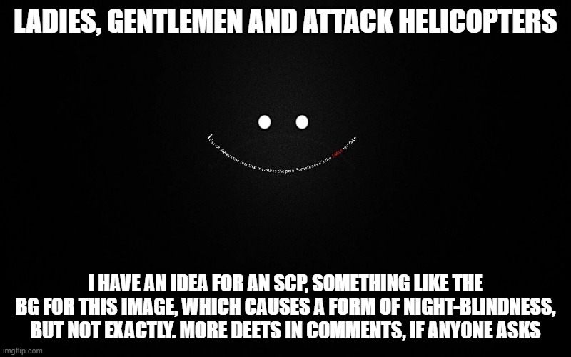 New scp idea. Oh, and I need help for the deets as well. | LADIES, GENTLEMEN AND ATTACK HELICOPTERS; I HAVE AN IDEA FOR AN SCP, SOMETHING LIKE THE BG FOR THIS IMAGE, WHICH CAUSES A FORM OF NIGHT-BLINDNESS, BUT NOT EXACTLY. MORE DEETS IN COMMENTS, IF ANYONE ASKS | made w/ Imgflip meme maker