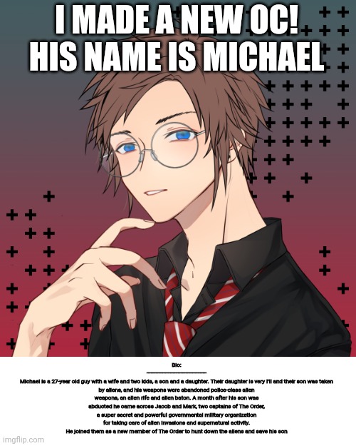 I MADE A NEW OC! HIS NAME IS MICHAEL; Bio:
--------------------------------------
Michael is a 27-year old guy with a wife and two kids, a son and a daughter. Their daughter is very I'll and their son was taken by aliens, and his weapons were abandoned police-class alien weapons, an alien rife and alien baton. A month after his son was abducted he came across Jacob and Mark, two captains of The Order, a super secret and powerful governmental military organization for taking care of alien invasions and supernatural activity. He joined them as a new member of The Order to hunt down the aliens and save his son | image tagged in oc,picrew,heroes,bio | made w/ Imgflip meme maker
