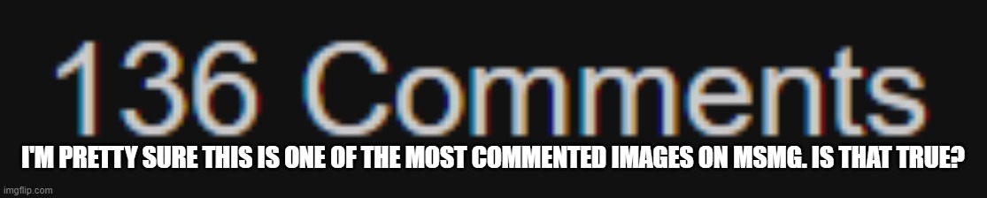 e | I'M PRETTY SURE THIS IS ONE OF THE MOST COMMENTED IMAGES ON MSMG. IS THAT TRUE? | image tagged in e | made w/ Imgflip meme maker