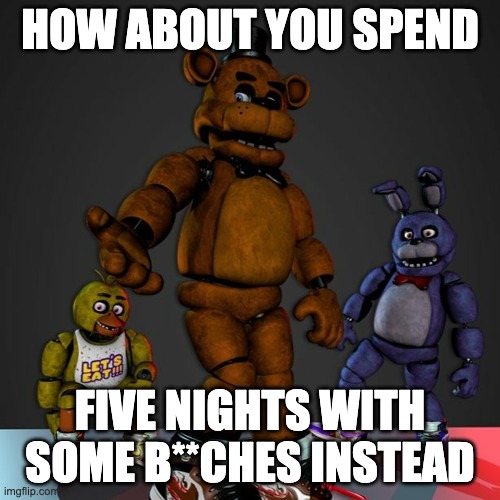 five nights | HOW ABOUT YOU SPEND; FIVE NIGHTS WITH SOME B**CHES INSTEAD | image tagged in fnaf drip,five nights at freddy's,five nights at freddys | made w/ Imgflip meme maker