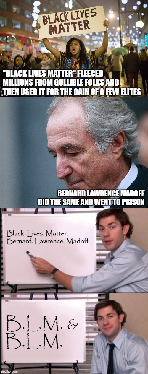 Crooks are crooks are crooks | "BLACK LIVES MATTER" FLEECED MILLIONS FROM GULLIBLE FOLKS AND THEN USED IT FOR THE GAIN OF A FEW ELITES; BERNARD LAWRENCE MADOFF
DID THE SAME AND WENT TO PRISON; Black. Lives. Matter.

Bernard. Lawrence. Madoff. B.L.M. &
B.L.M. | image tagged in black lies matter,bernie madoff,the office meme template,crooked | made w/ Imgflip meme maker