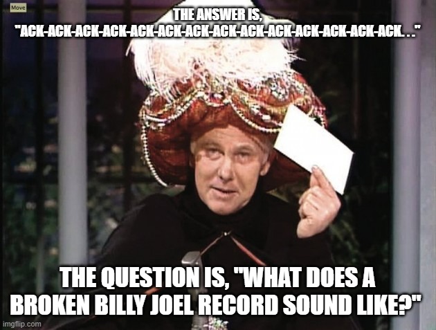 Carnac-ac-ac-ac-ac-ac-ac-ac . . . | THE ANSWER IS, "ACK-ACK-ACK-ACK-ACK-ACK-ACK-ACK-ACK-ACK-ACK-ACK-ACK-ACK. . ."; THE QUESTION IS, "WHAT DOES A BROKEN BILLY JOEL RECORD SOUND LIKE?" | image tagged in carnac says,billy joel,movin' out,anthony's song | made w/ Imgflip meme maker