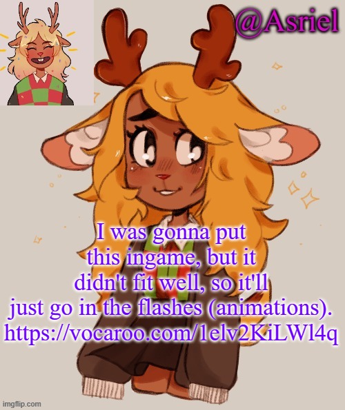 https://vocaroo.com/1elv2KiLWl4q | I was gonna put this ingame, but it didn't fit well, so it'll just go in the flashes (animations).

https://vocaroo.com/1elv2KiLWl4q | image tagged in asriel's noelle temp | made w/ Imgflip meme maker