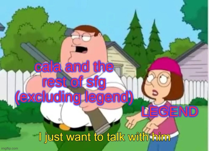 I just want to talk with him | cala and the rest of sfg (excluding legend) LEGEND | image tagged in i just want to talk with him | made w/ Imgflip meme maker