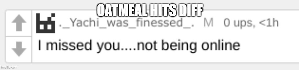 I missed you... | OATMEAL HITS DIFF | image tagged in i missed you | made w/ Imgflip meme maker