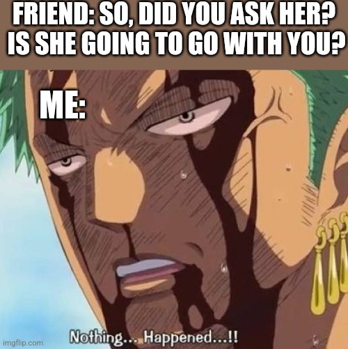 FRIEND: SO, DID YOU ASK HER? 
IS SHE GOING TO GO WITH YOU? ME: | image tagged in funny memes | made w/ Imgflip meme maker