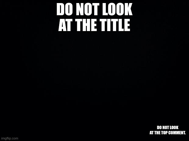 Do not look at the bottom right corner | DO NOT LOOK AT THE TITLE; DO NOT LOOK AT THE TOP COMMENT. | image tagged in black background | made w/ Imgflip meme maker