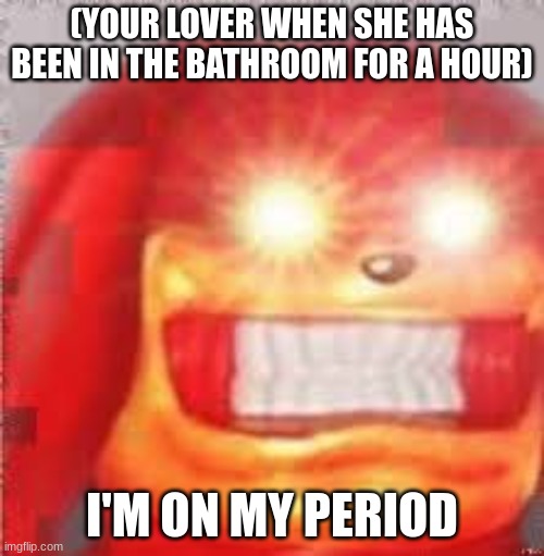 we all can relate to this | (YOUR LOVER WHEN SHE HAS BEEN IN THE BATHROOM FOR A HOUR); I'M ON MY PERIOD | image tagged in earrape | made w/ Imgflip meme maker