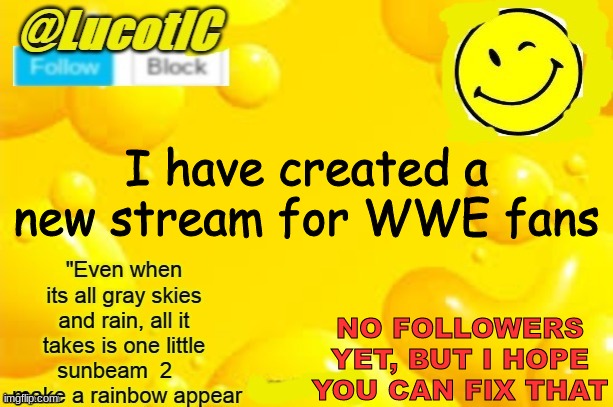 Please take a moment to follow the stream: https://imgflip.com/m/WWE- | I have created a new stream for WWE fans; NO FOLLOWERS YET, BUT I HOPE YOU CAN FIX THAT | image tagged in lucotic announcment template 2 | made w/ Imgflip meme maker