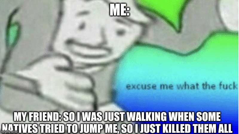 Excuse me what the f*ck | ME:; MY FRIEND: SO I WAS JUST WALKING WHEN SOME NATIVES TRIED TO JUMP ME, SO I JUST KILLED THEM ALL | image tagged in excuse me what the f ck,true story but it was in a game lol | made w/ Imgflip meme maker