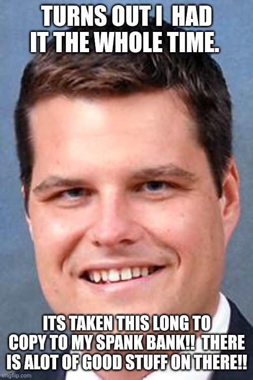 Matt Gaetz, Drunk Driving Nazi | TURNS OUT I  HAD IT THE WHOLE TIME. ITS TAKEN THIS LONG TO COPY TO MY SPANK BANK!!  THERE IS ALOT OF GOOD STUFF ON THERE!! | image tagged in matt gaetz drunk driving nazi | made w/ Imgflip meme maker