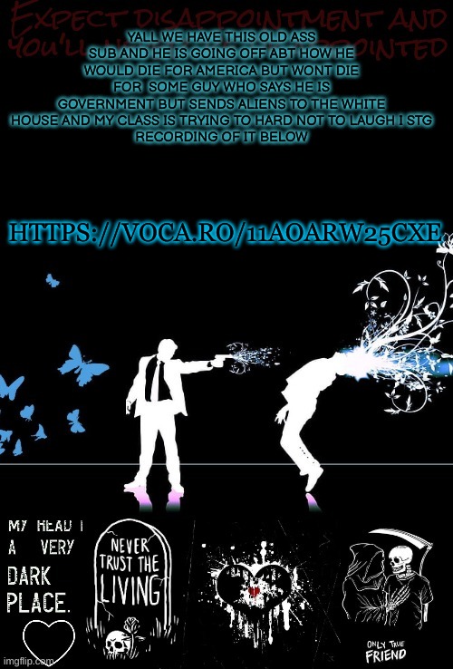 YALL WE HAVE THIS OLD ASS SUB AND HE IS GOING OFF ABT HOW HE WOULD DIE FOR AMERICA BUT WONT DIE FOR  SOME GUY WHO SAYS HE IS GOVERNMENT BUT SENDS ALIENS TO THE WHITE HOUSE AND MY CLASS IS TRYING TO HARD NOT TO LAUGH I STG
RECORDING OF IT BELOW; HTTPS://VOCA.RO/11AOARW25CXE | made w/ Imgflip meme maker