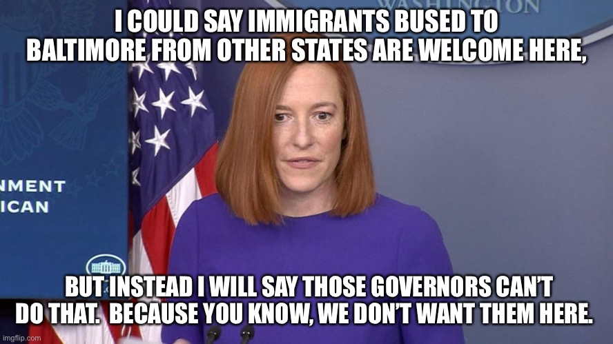 Jen Psaki | I COULD SAY IMMIGRANTS BUSED TO BALTIMORE FROM OTHER STATES ARE WELCOME HERE, BUT INSTEAD I WILL SAY THOSE GOVERNORS CAN’T DO THAT.  BECAUSE YOU KNOW, WE DON’T WANT THEM HERE. | image tagged in jen psaki | made w/ Imgflip meme maker