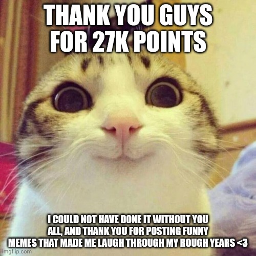 Thank you guys :) (Shadow note: congratulations) | THANK YOU GUYS FOR 27K POINTS; I COULD NOT HAVE DONE IT WITHOUT YOU ALL, AND THANK YOU FOR POSTING FUNNY MEMES THAT MADE ME LAUGH THROUGH MY ROUGH YEARS <3 | image tagged in smiling cat,thanks | made w/ Imgflip meme maker