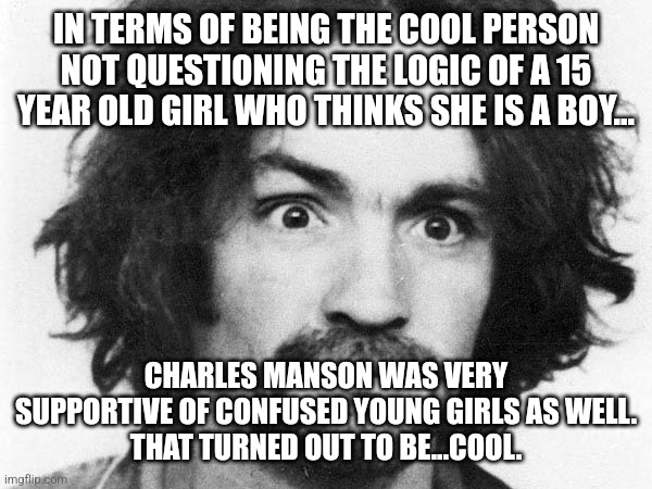 See many black or Hispanic or Asian girls wanting to be be boys? |  IN TERMS OF BEING THE COOL PERSON NOT QUESTIONING THE LOGIC OF A 15 YEAR OLD GIRL WHO THINKS SHE IS A BOY... CHARLES MANSON WAS VERY SUPPORTIVE OF CONFUSED YOUNG GIRLS AS WELL.
THAT TURNED OUT TO BE...COOL. | image tagged in transgender,bitch please,stupid liberals,sad but true,disgusted,oh well | made w/ Imgflip meme maker
