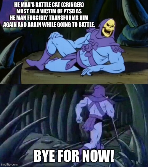 Skeletor disturbs you with a He-Man theory! | HE MAN'S BATTLE CAT (CRINGER) MUST BE A VICTIM OF PTSD AS HE MAN FORCIBLY TRANSFORMS HIM AGAIN AND AGAIN WHILE GOING TO BATTLE. BYE FOR NOW! | image tagged in skeletor disturbing facts | made w/ Imgflip meme maker