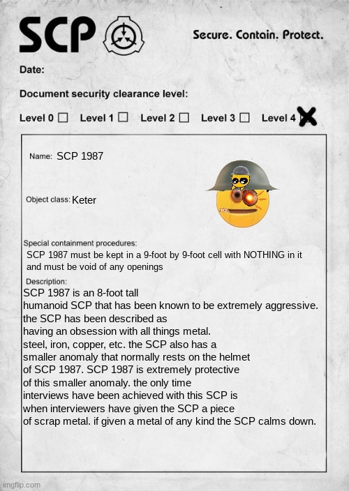 POV you are given charge of looking over this SCP WWYD |  SCP 1987; Keter; SCP 1987 must be kept in a 9-foot by 9-foot cell with NOTHING in it  
and must be void of any openings; SCP 1987 is an 8-foot tall humanoid SCP that has been known to be extremely aggressive.
the SCP has been described as having an obsession with all things metal. steel, iron, copper, etc. the SCP also has a smaller anomaly that normally rests on the helmet of SCP 1987. SCP 1987 is extremely protective of this smaller anomaly. the only time interviews have been achieved with this SCP is when interviewers have given the SCP a piece of scrap metal. if given a metal of any kind the SCP calms down. | image tagged in scp document,scp,roleplaying | made w/ Imgflip meme maker