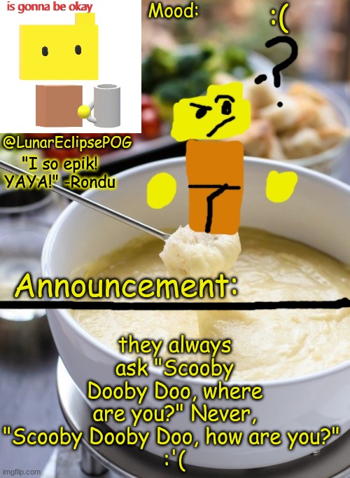 Luna's Rondu on the Fondue temp 2.0 | :(; they always ask "Scooby Dooby Doo, where are you?" Never, "Scooby Dooby Doo, how are you?" 
:'( | image tagged in luna's rondu on the fondue temp 2 0 | made w/ Imgflip meme maker