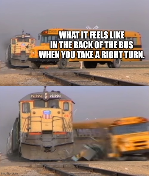 A train hitting a school bus | WHAT IT FEELS LIKE IN THE BACK OF THE BUS WHEN YOU TAKE A RIGHT TURN. | image tagged in a train hitting a school bus | made w/ Imgflip meme maker