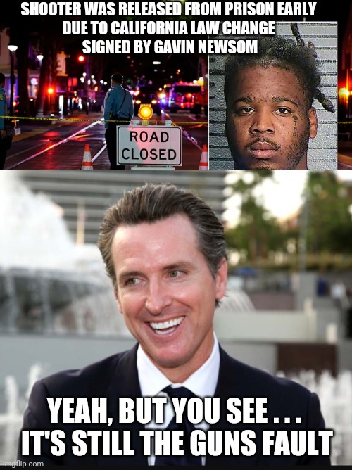 Loser Newsom | SHOOTER WAS RELEASED FROM PRISON EARLY
DUE TO CALIFORNIA LAW CHANGE
 SIGNED BY GAVIN NEWSOM; YEAH, BUT YOU SEE . . .
 IT'S STILL THE GUNS FAULT | image tagged in biden,newsom,liberals,democrats,semi,nra | made w/ Imgflip meme maker