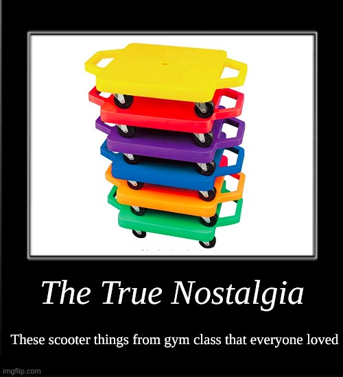 part 2 of the true nostalgia series |  The True Nostalgia; These scooter things from gym class that everyone loved | image tagged in memes,what how,nostalgia | made w/ Imgflip meme maker