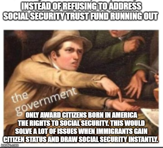 Give Government Money | INSTEAD OF REFUSING TO ADDRESS SOCIAL SECURITY TRUST FUND RUNNING OUT; ONLY AWARD CITIZENS BORN IN AMERICA THE RIGHTS TO SOCIAL SECURITY. THIS WOULD SOLVE A LOT OF ISSUES WHEN IMMIGRANTS GAIN CITIZEN STATUS AND DRAW SOCIAL SECURITY INSTANTLY. | image tagged in give government money | made w/ Imgflip meme maker