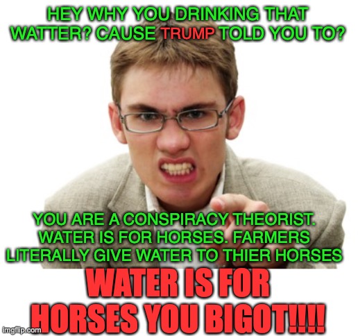 I haven't had the virus or the vaccine... but then there's this guy. | HEY WHY YOU DRINKING THAT WATTER? CAUSE             TOLD YOU TO? TRUMP; YOU ARE A CONSPIRACY THEORIST. WATER IS FOR HORSES. FARMERS LITERALLY GIVE WATER TO THIER HORSES; WATER IS FOR HORSES YOU BIGOT!!!! | image tagged in angry liberal | made w/ Imgflip meme maker