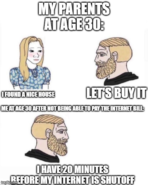 My parents at age | MY PARENTS AT AGE 30:; I FOUND A NICE HOUSE; LET'S BUY IT; ME AT AGE 30 AFTER NOT BEING ABLE TO PAY THE INTERNET BILL:; I HAVE 20 MINUTES BEFORE MY INTERNET IS SHUTOFF | image tagged in my parents at age | made w/ Imgflip meme maker