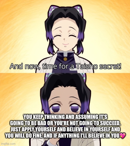 <3 | YOU KEEP THINKING AND ASSUMING IT'S GOING TO BE BAD OR YOU'RE NOT GOING TO SUCCEED, JUST APPLY YOURSELF AND BELIEVE IN YOURSELF AND YOU WILL DO FINE. AND IF ANYTHING I'LL BELIEVE IN YOU💖 | image tagged in demon slayer shinobu taisho secret,wholesome | made w/ Imgflip meme maker