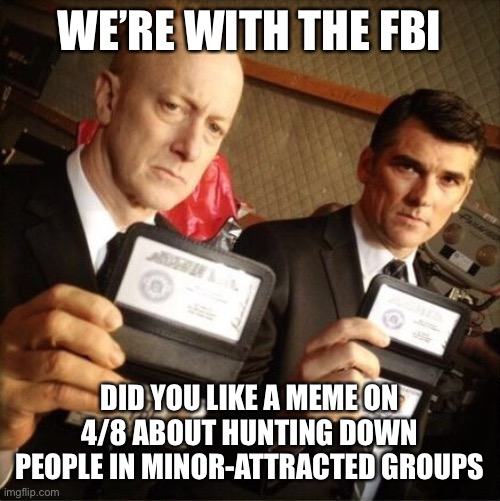 WE’RE WITH THE FBI DID YOU LIKE A MEME ON 4/8 ABOUT HUNTING DOWN PEOPLE IN MINOR-ATTRACTED GROUPS | image tagged in fbi | made w/ Imgflip meme maker