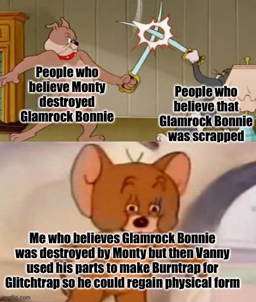 l o r e | People who believe Monty destroyed Glamrock Bonnie; People who believe that Glamrock Bonnie was scrapped; Me who believes Glamrock Bonnie was destroyed by Monty but then Vanny used his parts to make Burntrap for Glitchtrap so he could regain physical form | image tagged in tom and jerry swordfight,fnaf | made w/ Imgflip meme maker