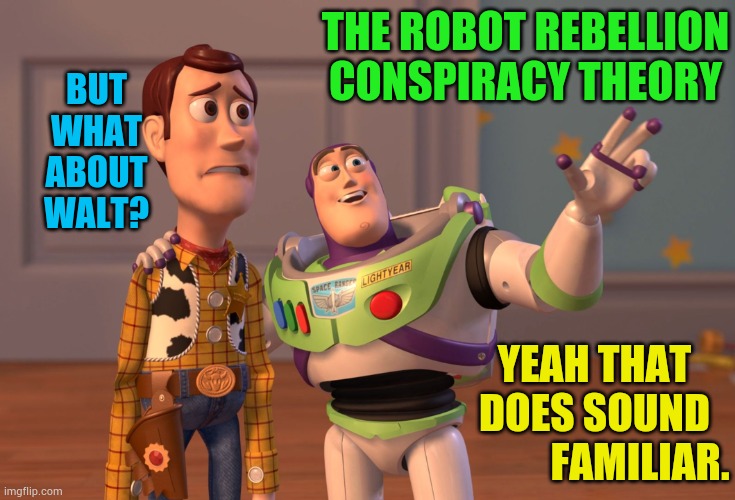 X, X Everywhere Meme | THE ROBOT REBELLION CONSPIRACY THEORY YEAH THAT DOES SOUND            FAMILIAR. BUT WHAT ABOUT WALT? | image tagged in memes,x x everywhere | made w/ Imgflip meme maker