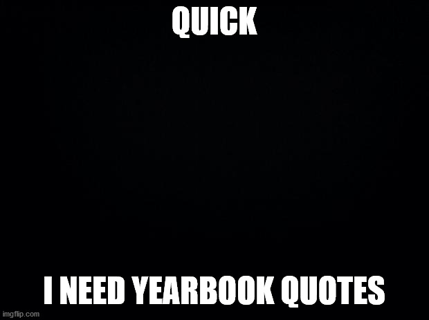 quick | QUICK; I NEED YEARBOOK QUOTES | image tagged in black background,please,quick | made w/ Imgflip meme maker