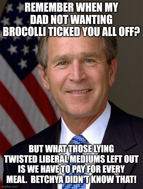 Good Guy George W. Bush | REMEMBER WHEN MY DAD NOT WANTING BROCOLLI TICKED YOU ALL OFF? BUT WHAT THOSE LYING TWISTED LIBERAL MEDIUMS LEFT OUT IS WE HAVE TO PAY FOR EVERY MEAL.  BETCHYA DIDN'T KNOW THAT! | image tagged in good guy george w bush,eat,what,you,want | made w/ Imgflip meme maker