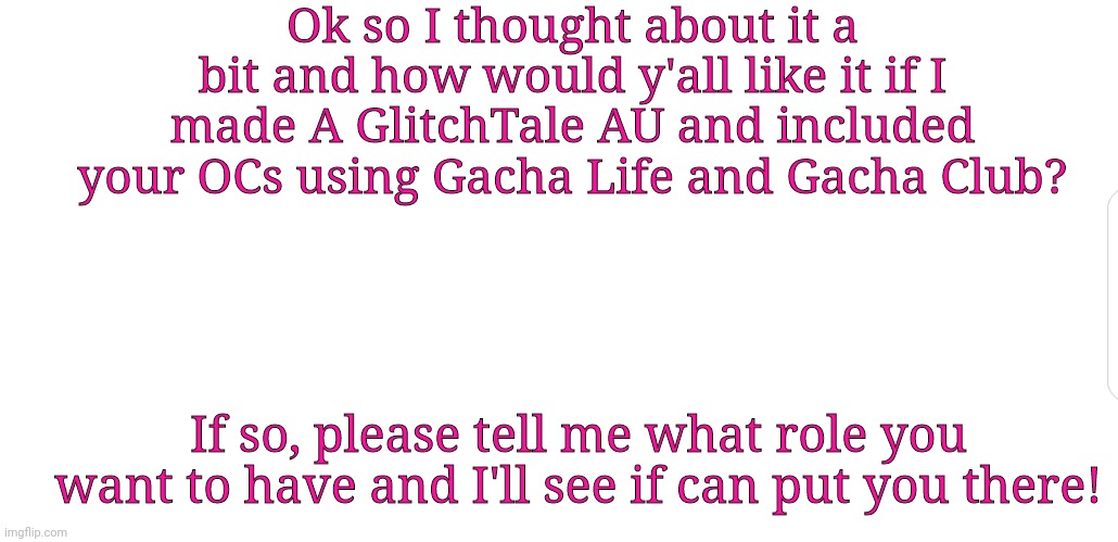 Also, if you have Gacha, can you tell me your code thing? Where you insert characters using numbers and such? | Ok so I thought about it a bit and how would y'all like it if I made A GlitchTale AU and included your OCs using Gacha Life and Gacha Club? If so, please tell me what role you want to have and I'll see if can put you there! | image tagged in white screen,glitchtale,au,ocs | made w/ Imgflip meme maker