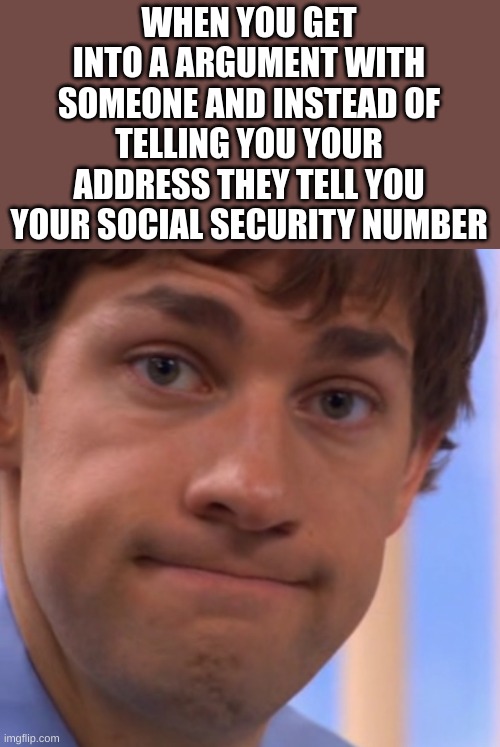 Welp Jim face | WHEN YOU GET INTO A ARGUMENT WITH SOMEONE AND INSTEAD OF TELLING YOU YOUR ADDRESS THEY TELL YOU YOUR SOCIAL SECURITY NUMBER | image tagged in welp jim face | made w/ Imgflip meme maker