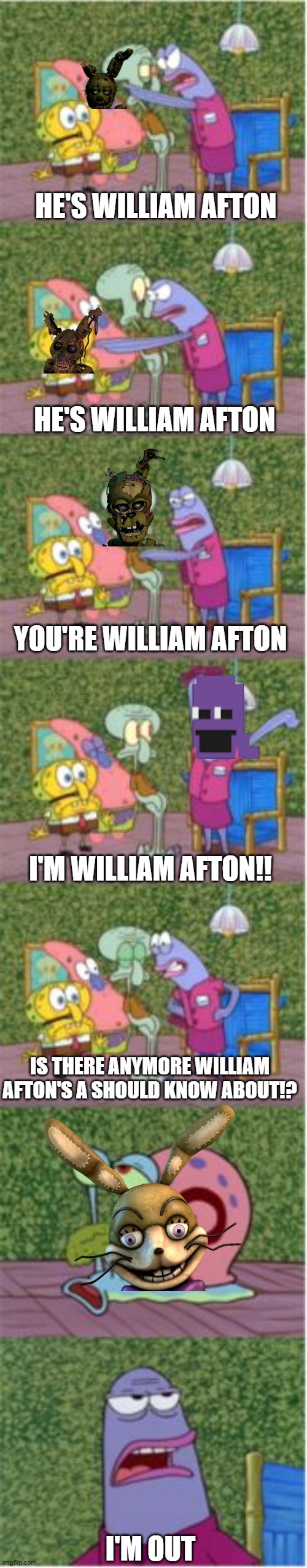 I aLwAy'S cOmE bAcK | HE'S WILLIAM AFTON; HE'S WILLIAM AFTON; YOU'RE WILLIAM AFTON; I'M WILLIAM AFTON!! IS THERE ANYMORE WILLIAM AFTON'S A SHOULD KNOW ABOUT!? I'M OUT | image tagged in he's squidward,fnaf,william afton | made w/ Imgflip meme maker