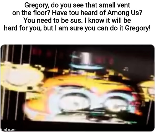 Sussy freddy | Gregory, do you see that small vent on the floor? Have tou heard of Among Us? You need to be sus. I know it will be hard for you, but I am sure you can do it Gregory! | image tagged in sussy freddy | made w/ Imgflip meme maker