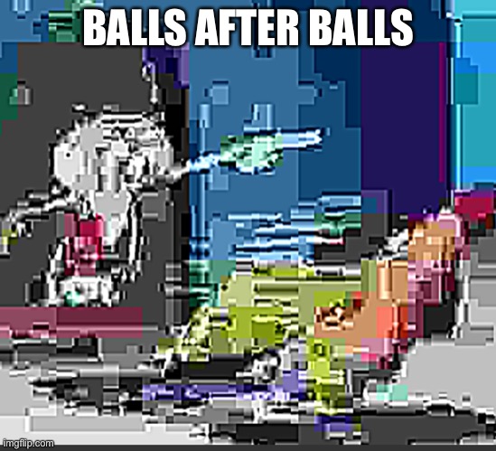Some extremely low quality SpongeBob JPEG | BALLS AFTER BALLS | image tagged in some extremely low quality spongebob jpeg | made w/ Imgflip meme maker