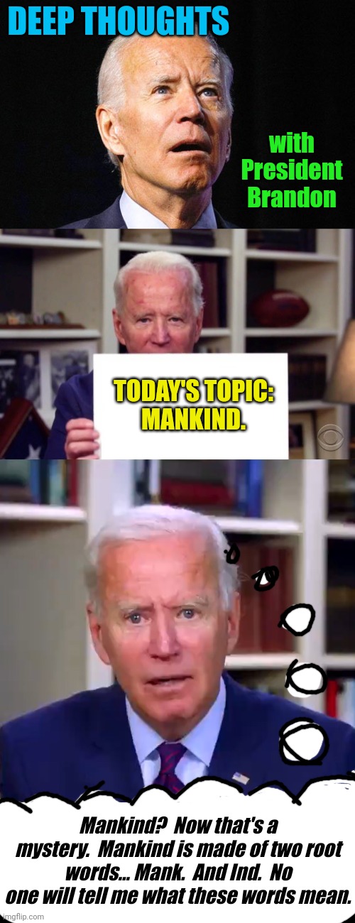 Deep thoughts with President Brandon | DEEP THOUGHTS; with President Brandon; TODAY'S TOPIC:
MANKIND. Mankind?  Now that's a mystery.  Mankind is made of two root words... Mank.  And Ind.  No one will tell me what these words mean. | image tagged in joe biden,demented joe biden,slow joe biden dementia face | made w/ Imgflip meme maker