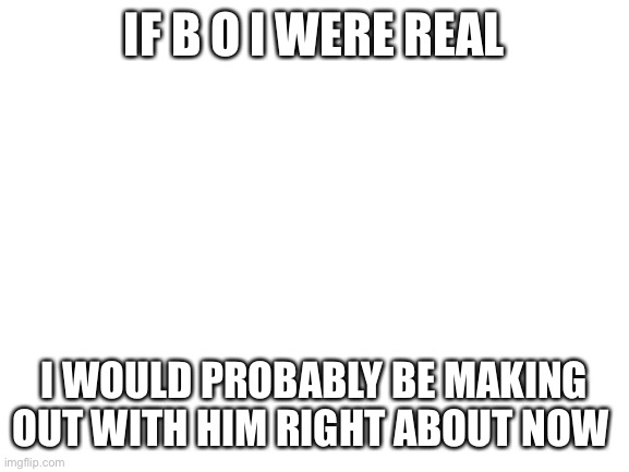 Why, yes! I am bored! How could you tell? | IF B O I WERE REAL; I WOULD PROBABLY BE MAKING OUT WITH HIM RIGHT ABOUT NOW | image tagged in blank white template | made w/ Imgflip meme maker