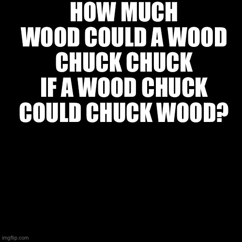 Blank Transparent Square | HOW MUCH WOOD COULD A WOOD CHUCK CHUCK IF A WOOD CHUCK COULD CHUCK WOOD? | image tagged in memes,blank transparent square | made w/ Imgflip meme maker