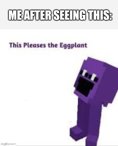 This pleases the eggplant | ME AFTER SEEING THIS: | image tagged in this pleases the eggplant | made w/ Imgflip meme maker